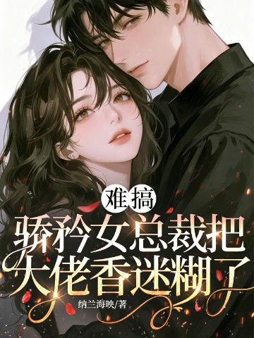 难搞，骄矜女总裁把大佬香迷糊了